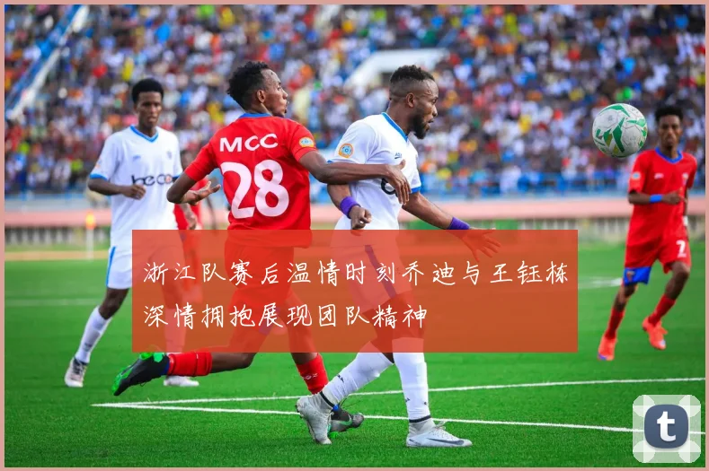 浙江队赛后温情时刻乔迪与王钰栋深情拥抱展现团队精神