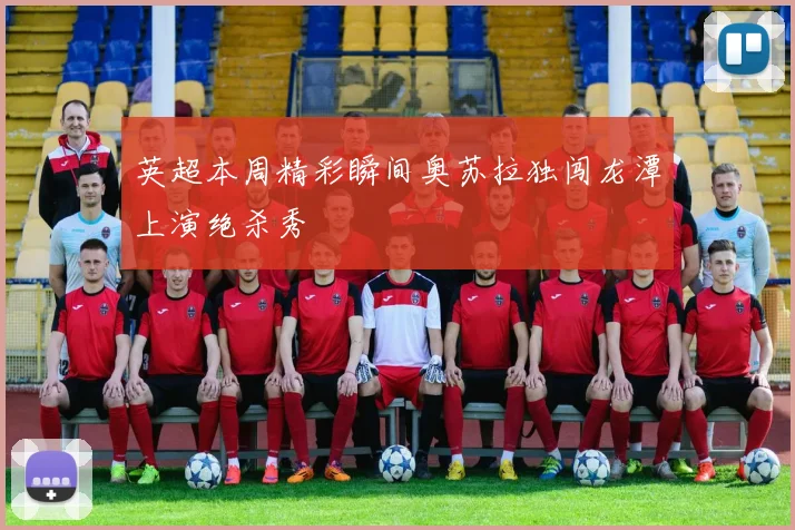英超本周精彩瞬间奥苏拉独闯龙潭上演绝杀秀