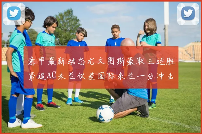 意甲最新动态尤文图斯豪取三连胜紧追AC米兰仅差国际米兰一分冲击前列