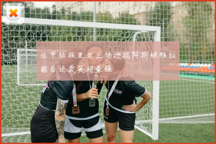 法甲劲旅里尔主场迎战阿斯顿维拉能否逆袭英超豪强