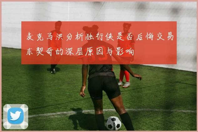 麦克马洪分析独行侠是否后悔交易东契奇的深层原因与影响