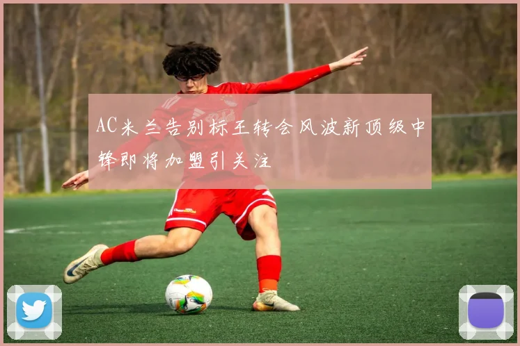 AC米兰告别标王转会风波新顶级中锋即将加盟引关注
