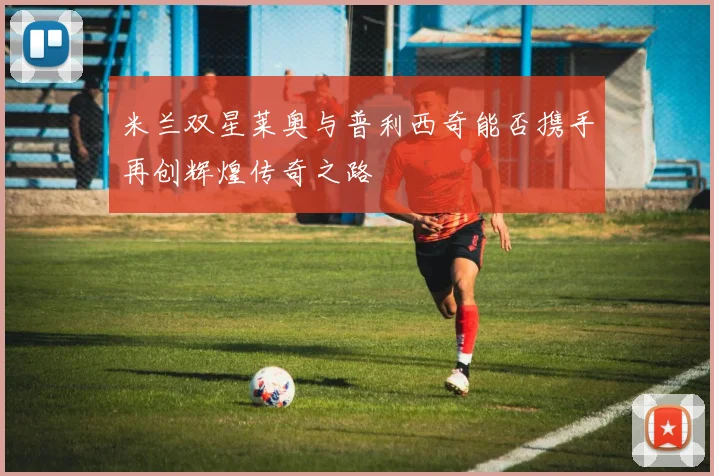 米兰双星莱奥与普利西奇能否携手再创辉煌传奇之路