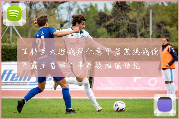 亚特兰大迎战拜仁意甲蓝黑挑战德甲霸主首回合争夺战谁能领先